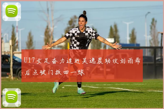 U17女足奋力追赶吴逸晨助攻刘雨希后点破门扳回一球