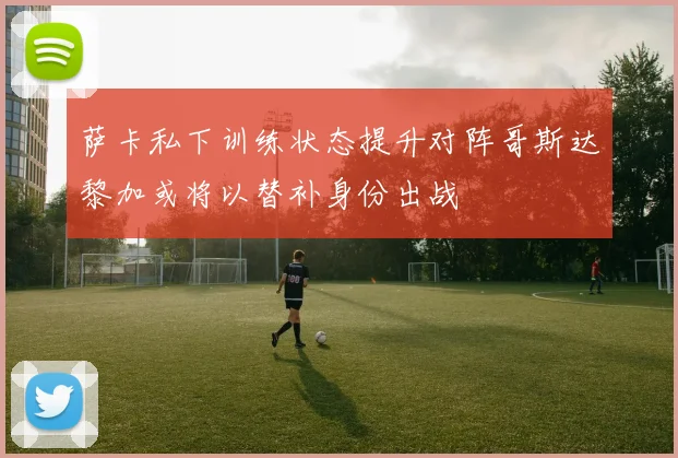 萨卡私下训练状态提升对阵哥斯达黎加或将以替补身份出战