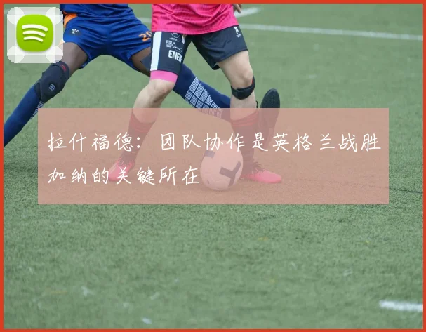 拉什福德：团队协作是英格兰战胜加纳的关键所在