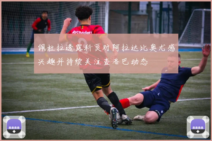 佩杜拉透露科莫对阿拉达比奥尤感兴趣并持续关注查洛巴动态