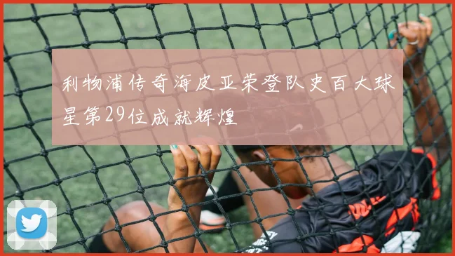 利物浦传奇海皮亚荣登队史百大球星第29位成就辉煌