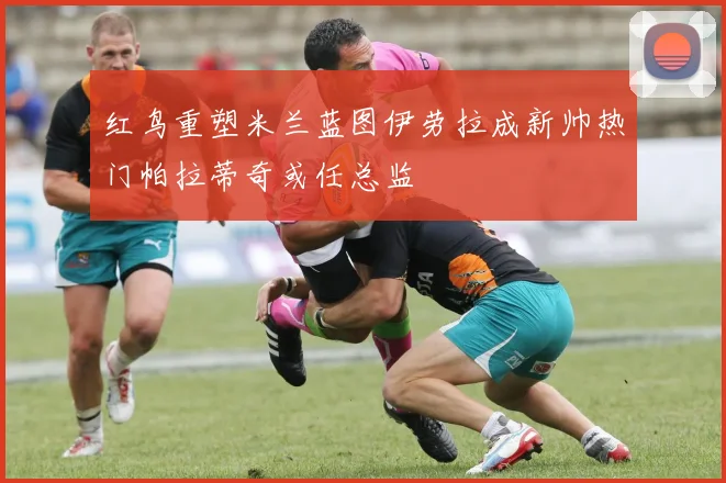红鸟重塑米兰蓝图伊劳拉成新帅热门帕拉蒂奇或任总监