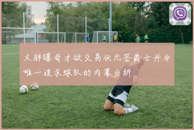 文胖曝奇才欲交易状元签爵士并非唯一追求球队的内幕分析