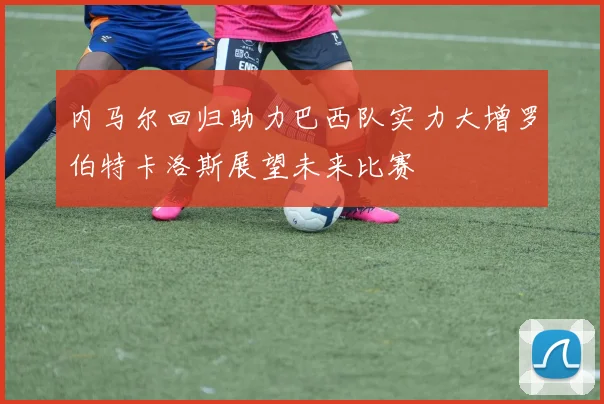 内马尔回归助力巴西队实力大增罗伯特卡洛斯展望未来比赛