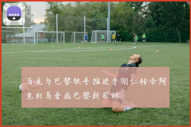 马竞与巴黎联手推进李刚仁转会阿克利乌舍成巴黎新目标