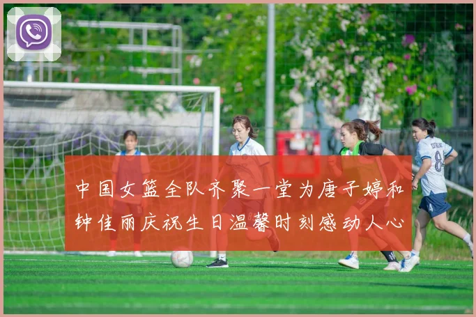 中国女篮全队齐聚一堂为唐子婷和钟佳丽庆祝生日温馨时刻感动人心