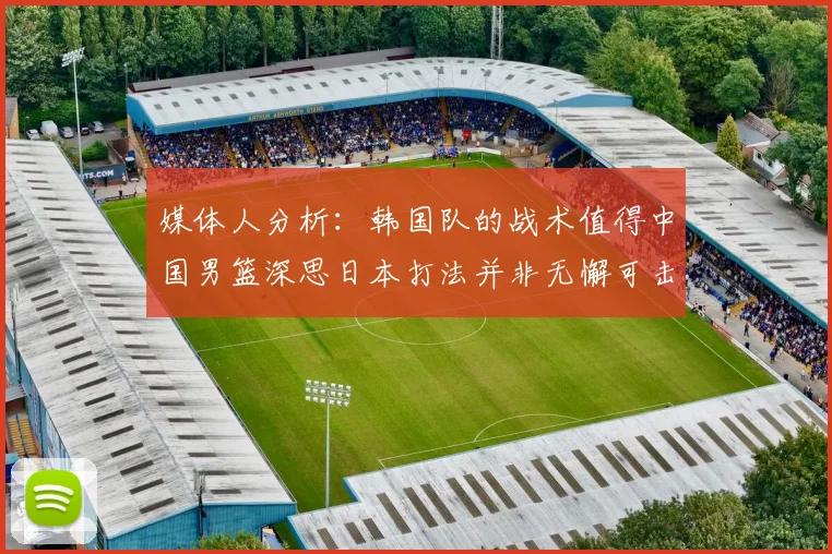 媒体人分析：韩国队的战术值得中国男篮深思日本打法并非无懈可击