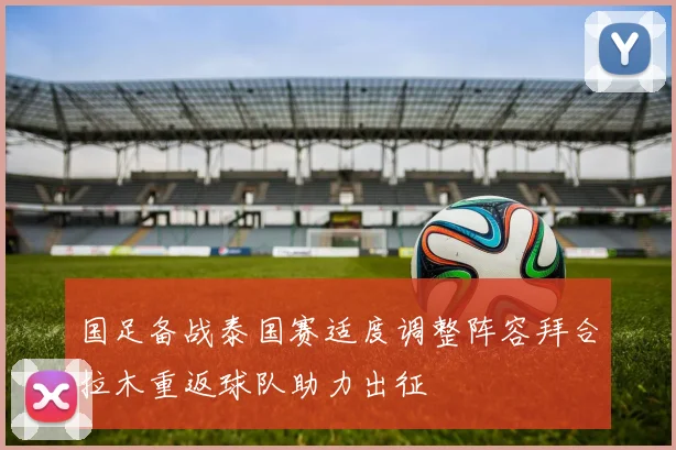 国足备战泰国赛适度调整阵容拜合拉木重返球队助力出征