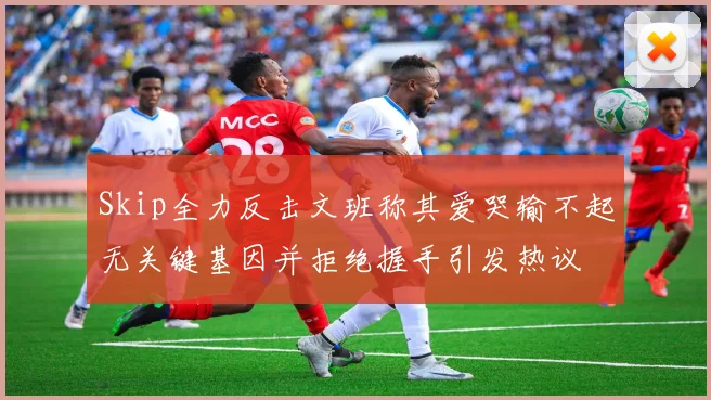 Skip全力反击文班称其爱哭输不起无关键基因并拒绝握手引发热议