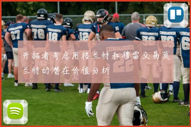 开拓者考虑用格兰特和穆雷交易莫兰特的潜在价值分析