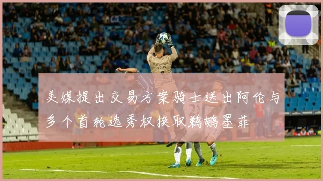 美媒提出交易方案骑士送出阿伦与多个首轮选秀权换取鹈鹕墨菲