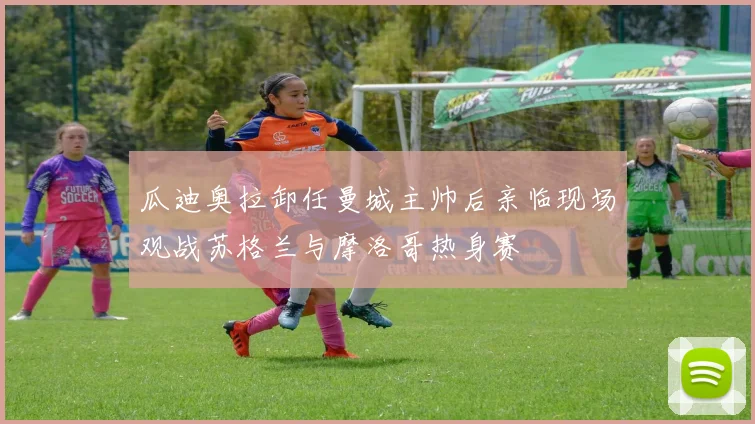 瓜迪奥拉卸任曼城主帅后亲临现场观战苏格兰与摩洛哥热身赛