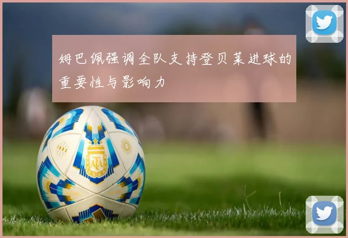 姆巴佩强调全队支持登贝莱进球的重要性与影响力