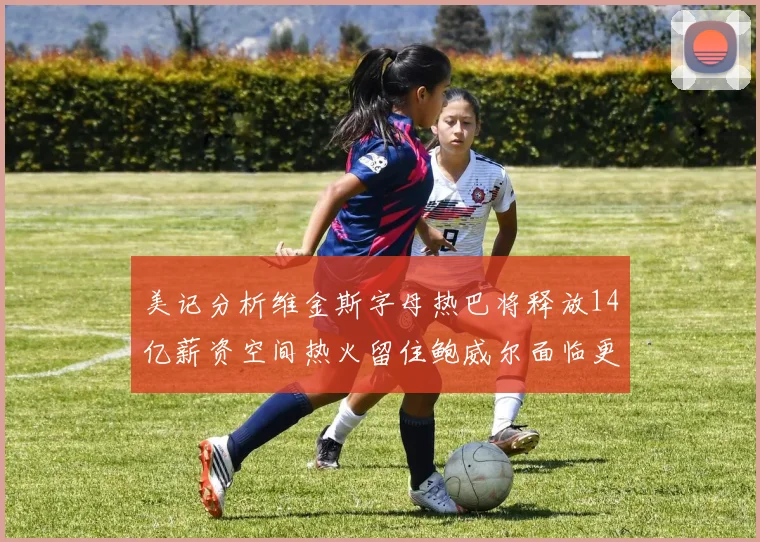 美记分析维金斯字母热巴将释放14亿薪资空间热火留住鲍威尔面临更大挑战