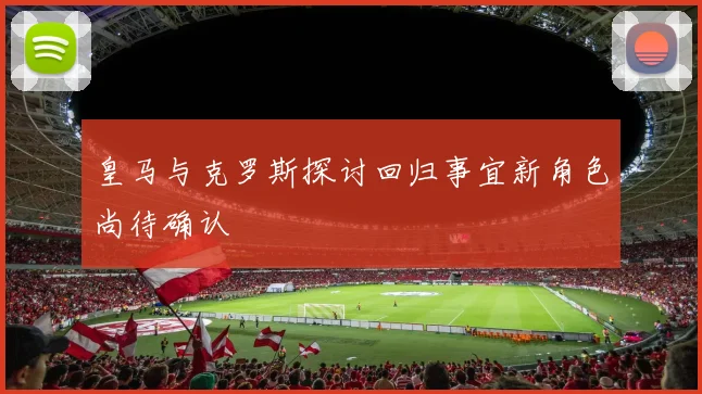 皇马与克罗斯探讨回归事宜新角色尚待确认