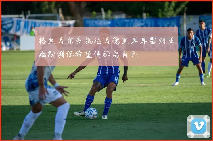 格里马尔多抵达马德里库库雷利亚幽默调侃希望他远离自己