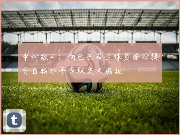 中村敬斗：向巴西荷兰球员学习提升自我水平争取更大成就