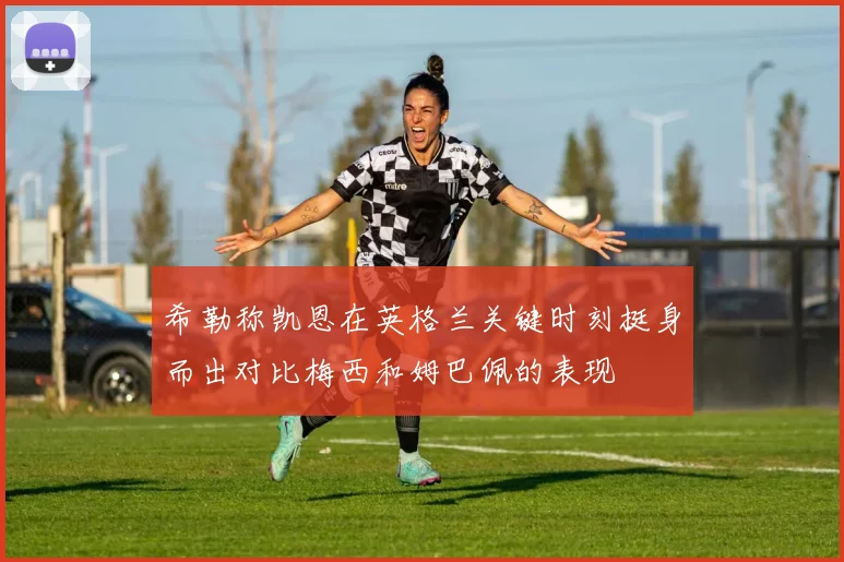 希勒称凯恩在英格兰关键时刻挺身而出对比梅西和姆巴佩的表现