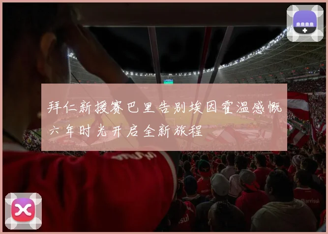 拜仁新援赛巴里告别埃因霍温感慨六年时光开启全新旅程