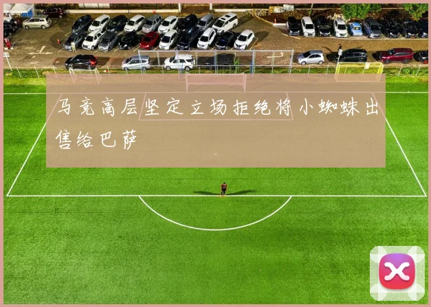 马竞高层坚定立场拒绝将小蜘蛛出售给巴萨