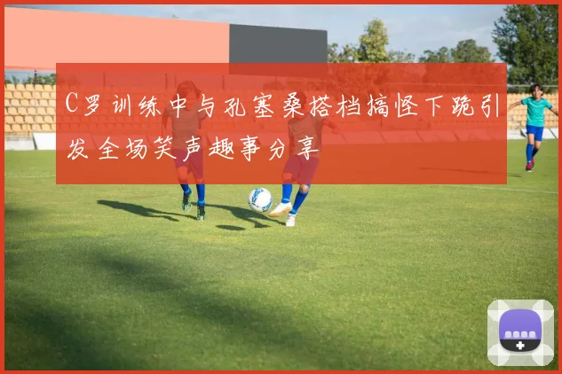 C罗训练中与孔塞桑搭档搞怪下跪引发全场笑声趣事分享