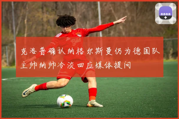 克洛普确认纳格尔斯曼仍为德国队主帅纳帅冷淡回应媒体提问