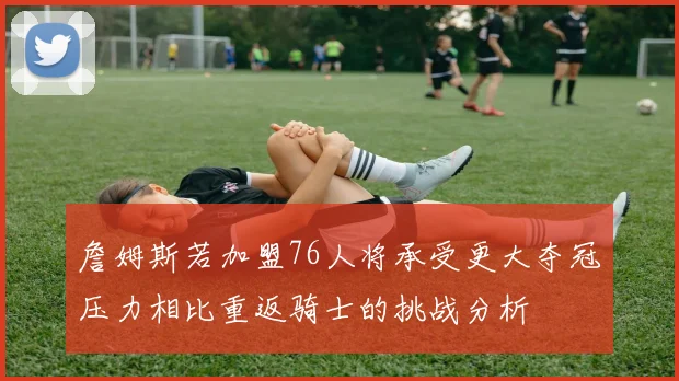 詹姆斯若加盟76人将承受更大夺冠压力相比重返骑士的挑战分析