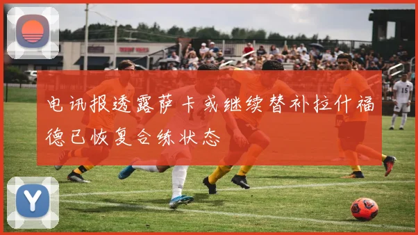 电讯报透露萨卡或继续替补拉什福德已恢复合练状态