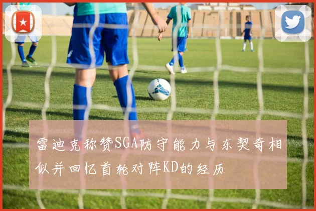 雷迪克称赞SGA防守能力与东契奇相似并回忆首轮对阵KD的经历