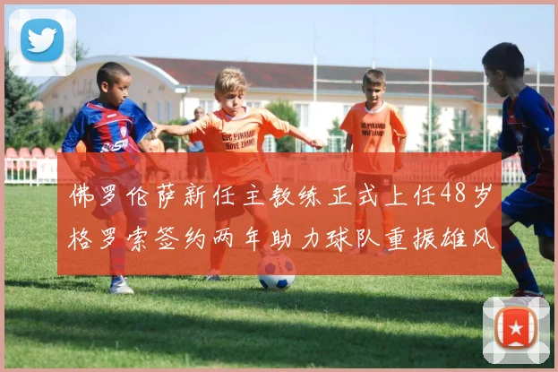 佛罗伦萨新任主教练正式上任48岁格罗索签约两年助力球队重振雄风