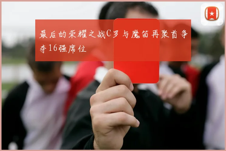 最后的荣耀之战C罗与魔笛再聚首争夺16强席位