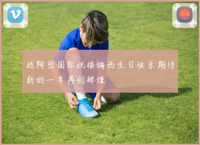 迈阿密国际祝福梅西生日快乐期待新的一年再创辉煌