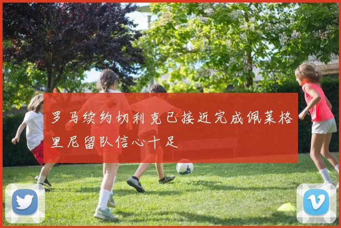 罗马续约切利克已接近完成佩莱格里尼留队信心十足