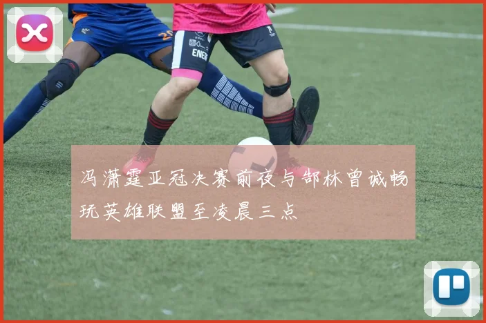 冯潇霆亚冠决赛前夜与郜林曾诚畅玩英雄联盟至凌晨三点