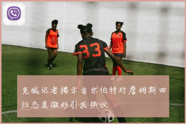 克城记者揭示吉尔伯特对詹姆斯回归态度微妙引发热议