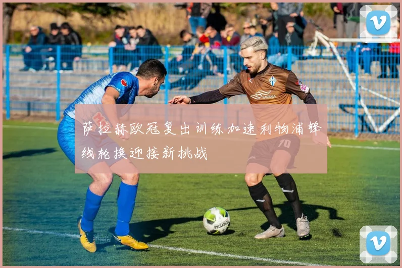 萨拉赫欧冠复出训练加速利物浦锋线轮换迎接新挑战